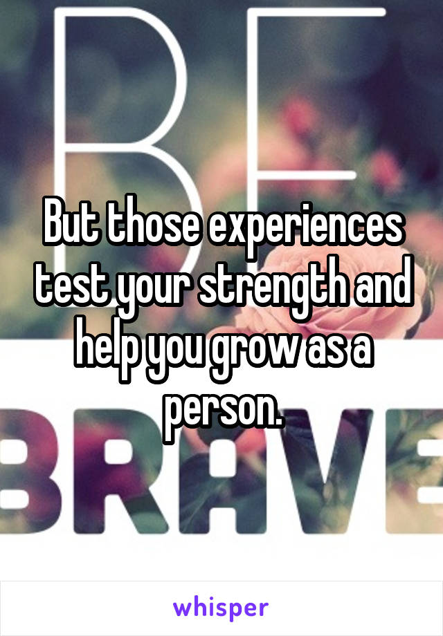 But those experiences test your strength and help you grow as a person.