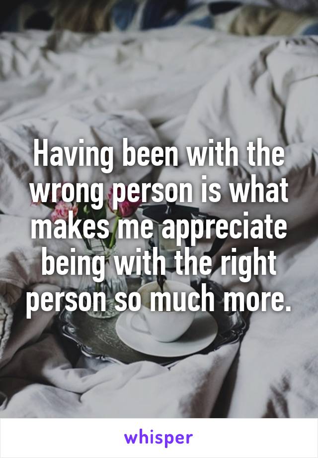 Having been with the wrong person is what makes me appreciate being with the right person so much more.