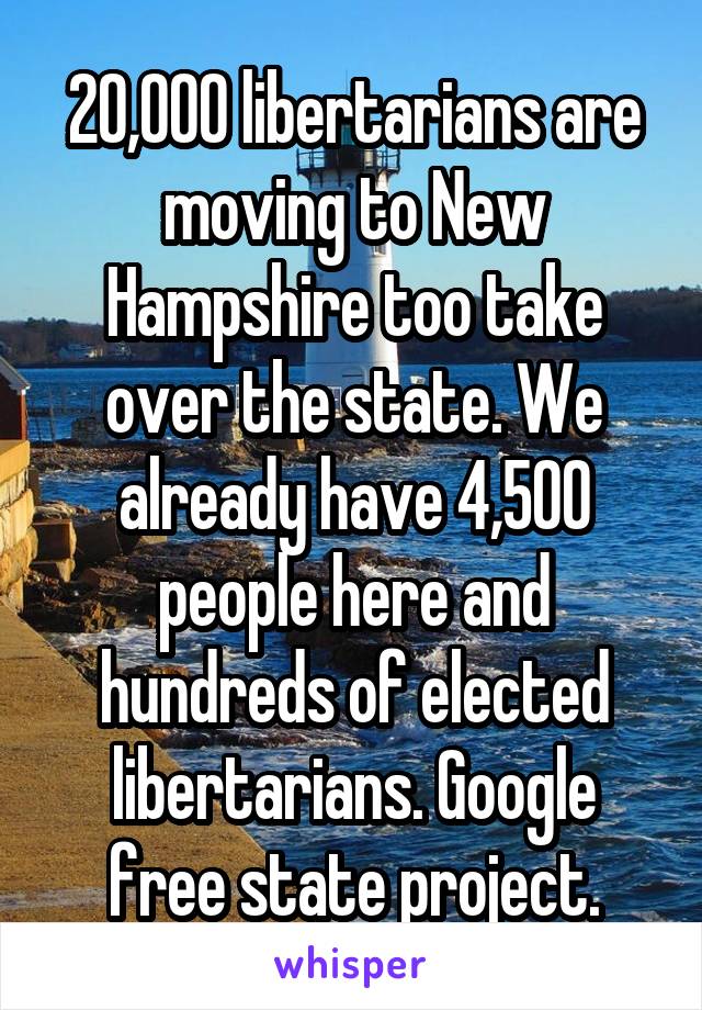 20,000 libertarians are moving to New Hampshire too take over the state. We already have 4,500 people here and hundreds of elected libertarians. Google free state project.