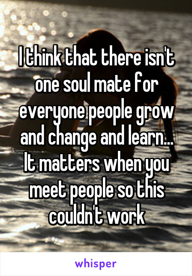 I think that there isn't one soul mate for everyone people grow and change and learn... It matters when you meet people so this couldn't work