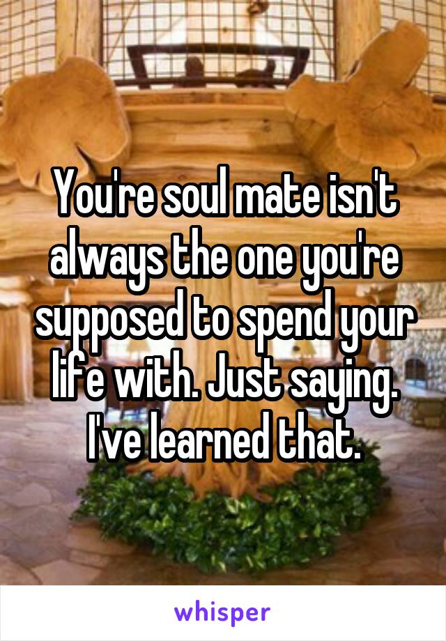 You're soul mate isn't always the one you're supposed to spend your life with. Just saying. I've learned that.