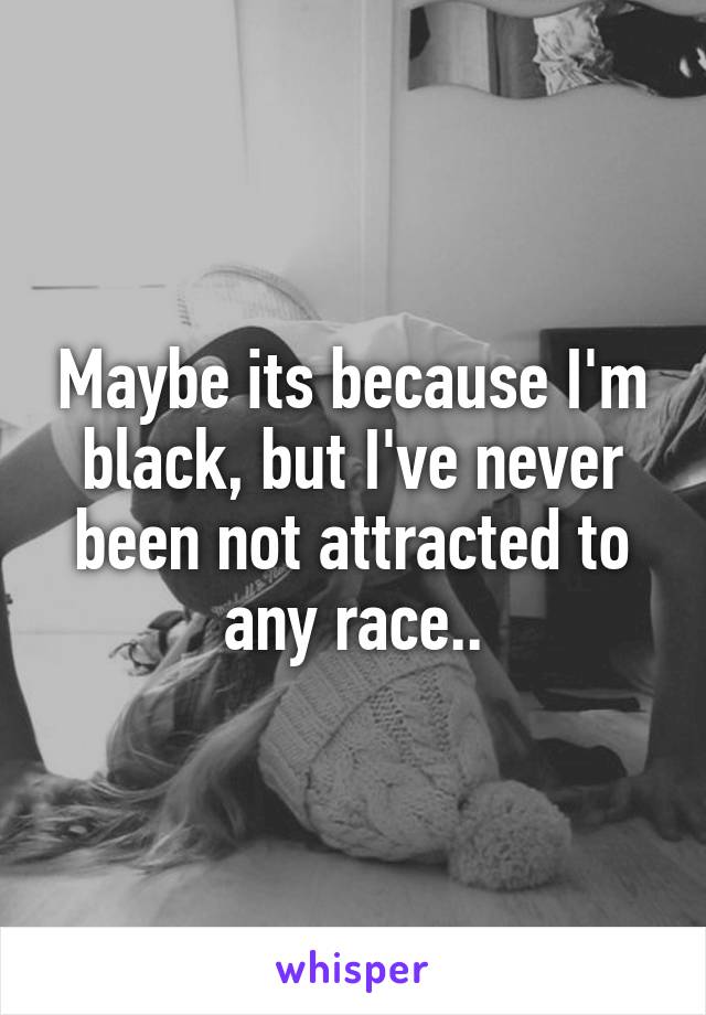 Maybe its because I'm black, but I've never been not attracted to any race..