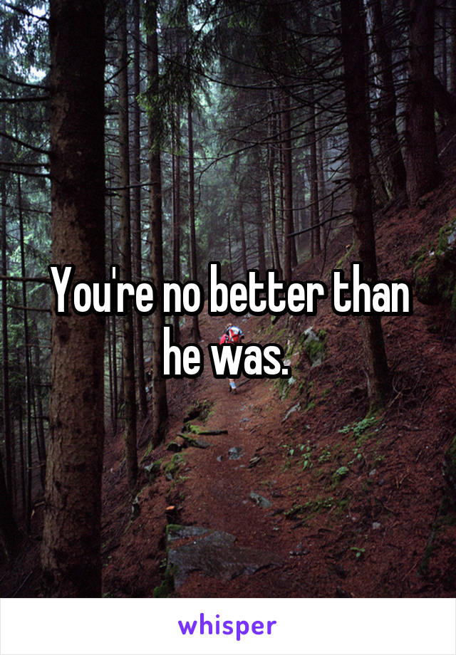 You're no better than he was. 