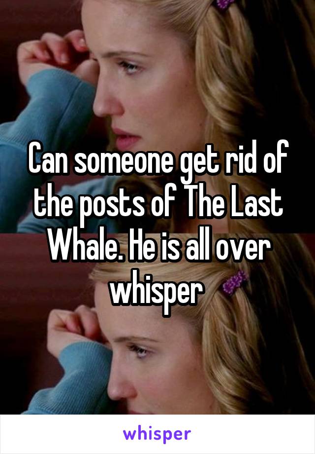 Can someone get rid of the posts of The Last Whale. He is all over whisper 