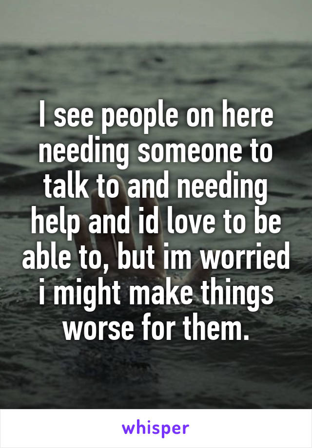 I see people on here needing someone to talk to and needing help and id love to be able to, but im worried i might make things worse for them.