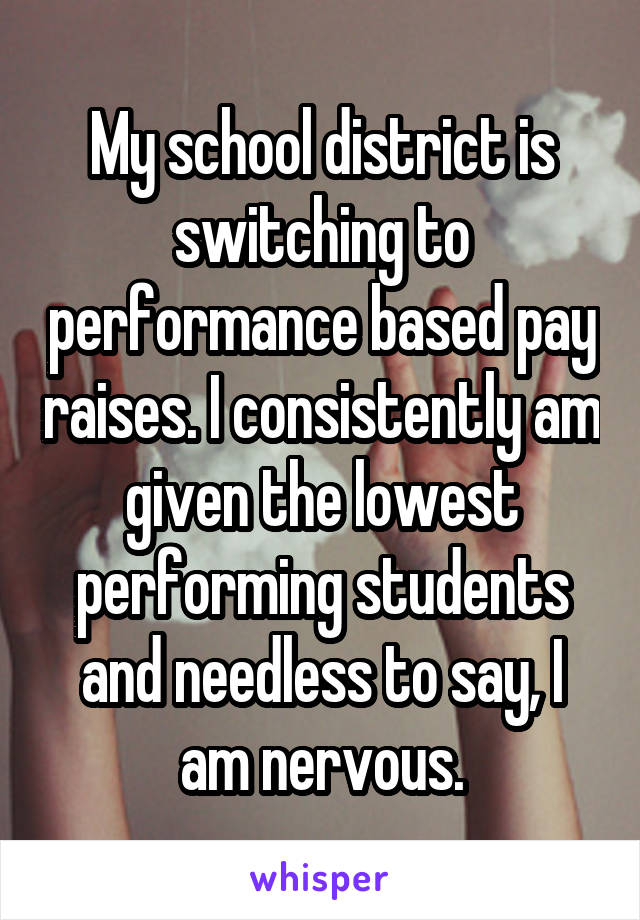 My school district is switching to performance based pay raises. I consistently am given the lowest performing students and needless to say, I am nervous.