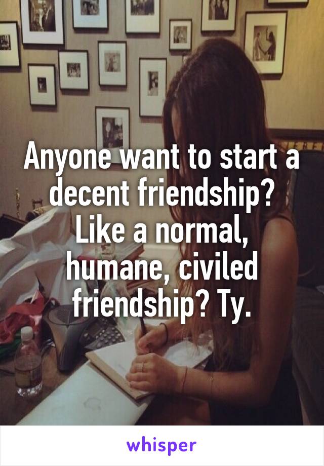 Anyone want to start a decent friendship? Like a normal, humane, civiled friendship? Ty.