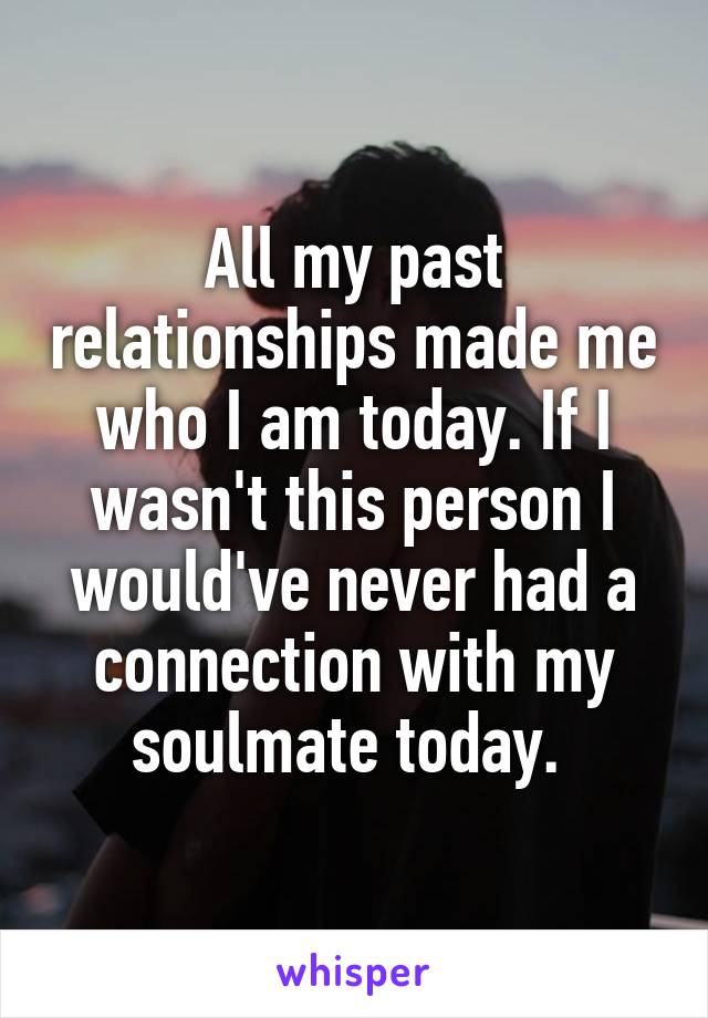 All my past relationships made me who I am today. If I wasn't this person I would've never had a connection with my soulmate today. 