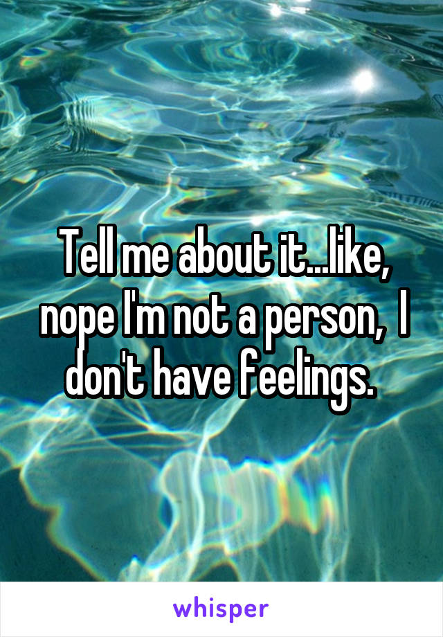 Tell me about it...like, nope I'm not a person,  I don't have feelings. 