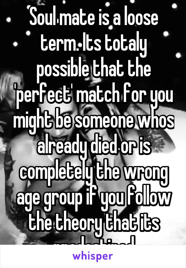 Soul mate is a loose term. Its totaly possible that the 'perfect' match for you might be someone whos already died or is completely the wrong age group if you follow the theory that its predestined