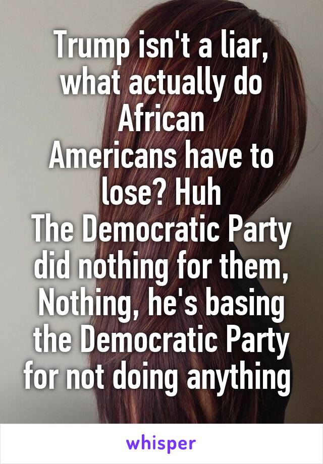 Trump isn't a liar, what actually do African
Americans have to lose? Huh
The Democratic Party did nothing for them, Nothing, he's basing the Democratic Party for not doing anything  