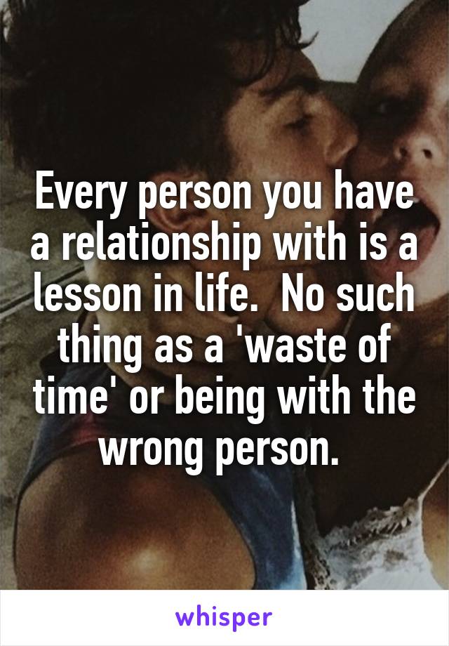 Every person you have a relationship with is a lesson in life.  No such thing as a 'waste of time' or being with the wrong person. 