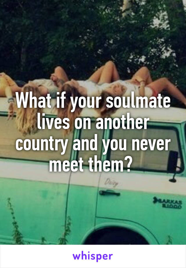 What if your soulmate lives on another country and you never meet them? 