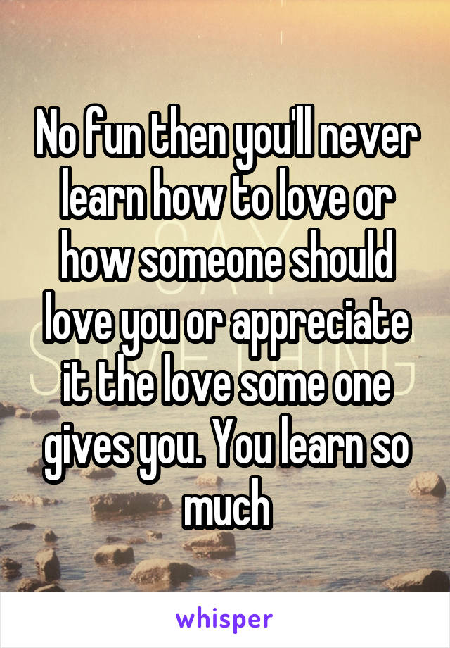 No fun then you'll never learn how to love or how someone should love you or appreciate it the love some one gives you. You learn so much