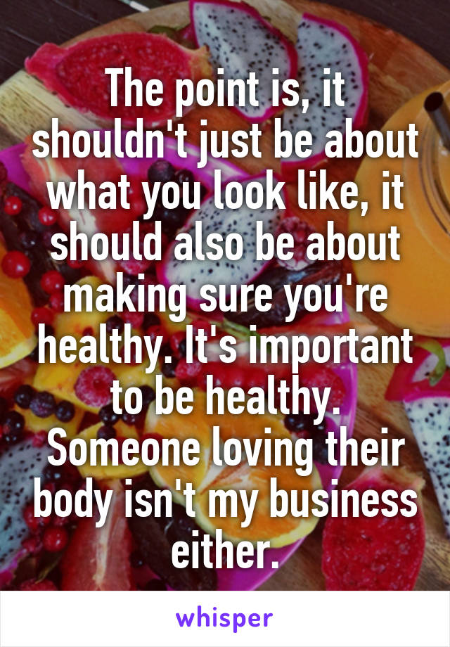 The point is, it shouldn't just be about what you look like, it should also be about making sure you're healthy. It's important to be healthy. Someone loving their body isn't my business either.