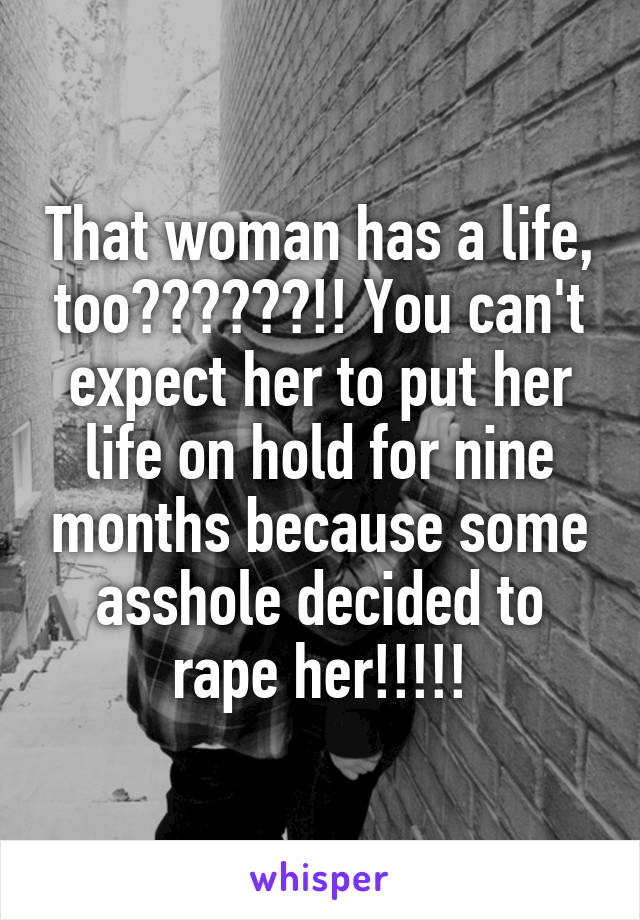 That woman has a life, too??????!! You can't expect her to put her life on hold for nine months because some asshole decided to rape her!!!!!