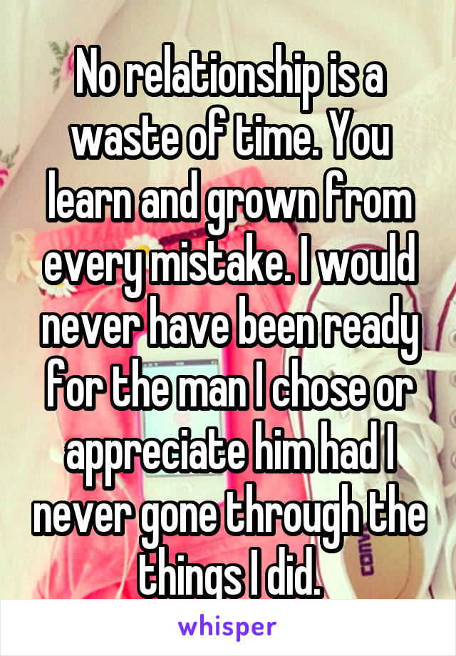 No relationship is a waste of time. You learn and grown from every mistake. I would never have been ready for the man I chose or appreciate him had I never gone through the things I did.