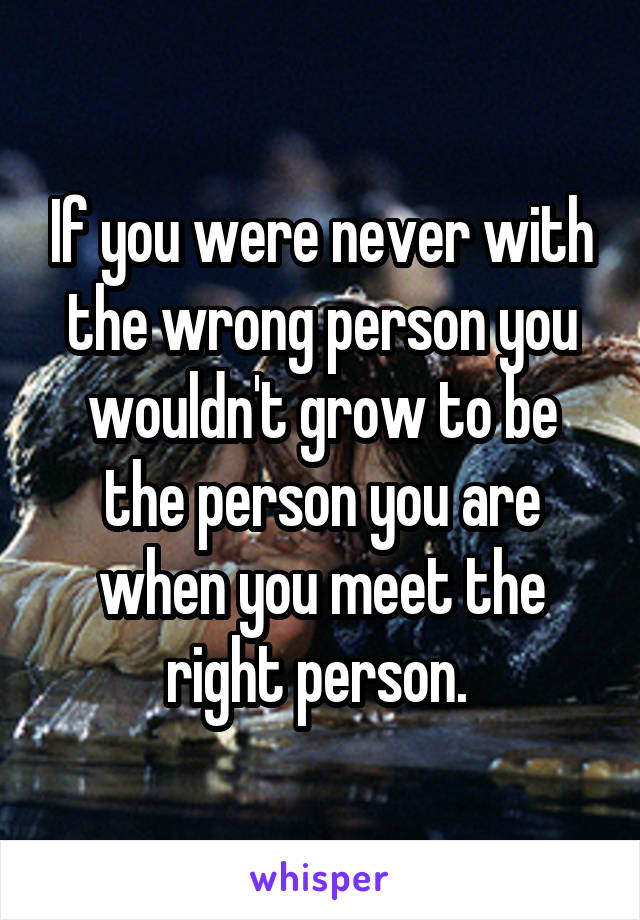 If you were never with the wrong person you wouldn't grow to be the person you are when you meet the right person. 