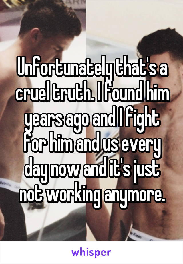 Unfortunately that's a cruel truth. I found him years ago and I fight for him and us every day now and it's just not working anymore.