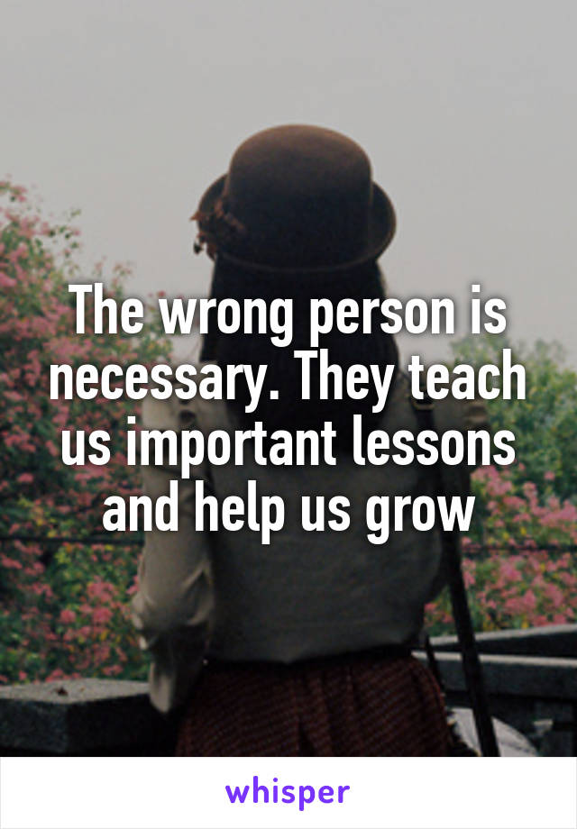 The wrong person is necessary. They teach us important lessons and help us grow