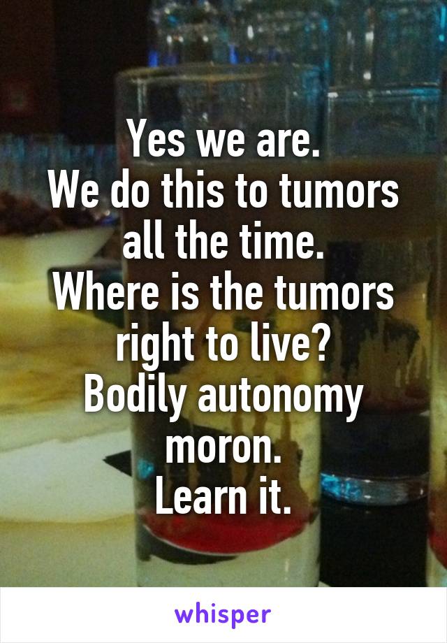 Yes we are.
We do this to tumors all the time.
Where is the tumors right to live?
Bodily autonomy moron.
Learn it.