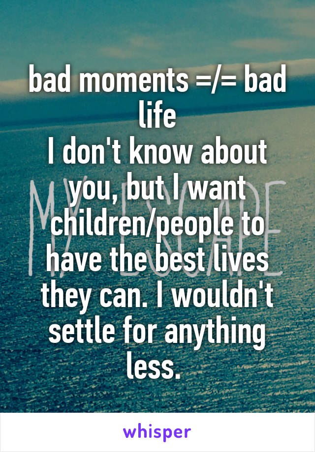 bad moments =/= bad life
I don't know about you, but I want children/people to have the best lives they can. I wouldn't settle for anything less. 