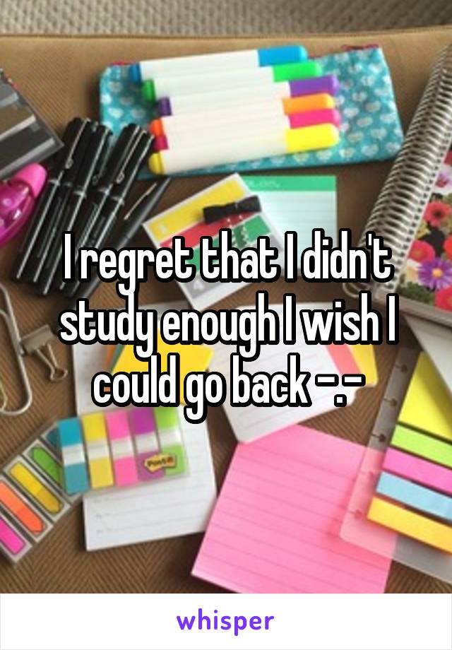I regret that I didn't study enough I wish I could go back -.-