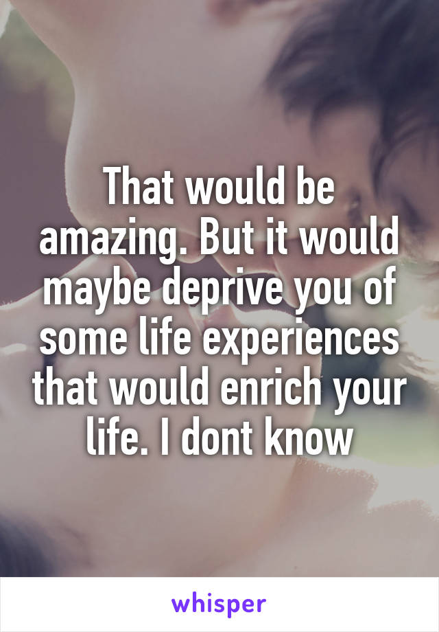 That would be amazing. But it would maybe deprive you of some life experiences that would enrich your life. I dont know