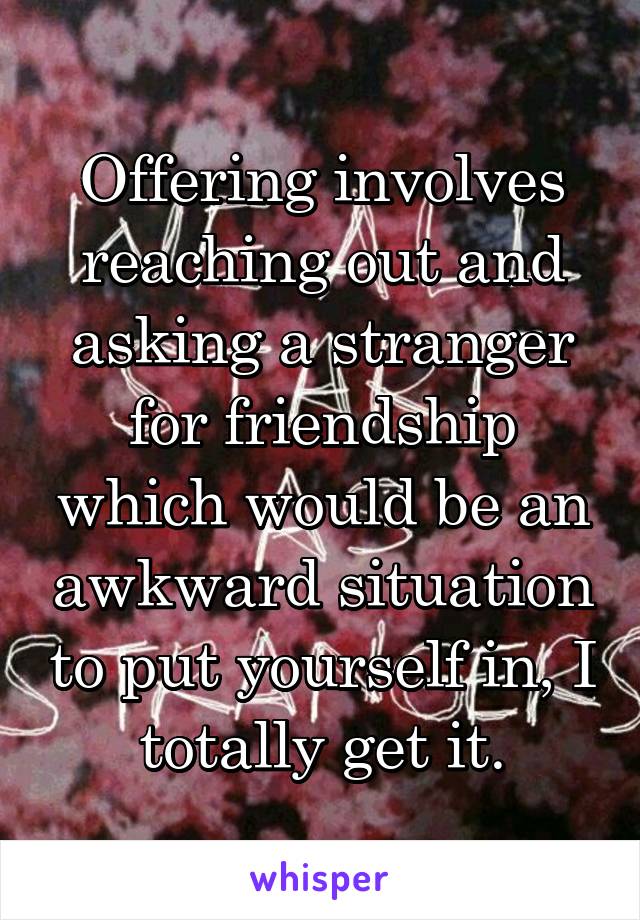 Offering involves reaching out and asking a stranger for friendship which would be an awkward situation to put yourself in, I totally get it.