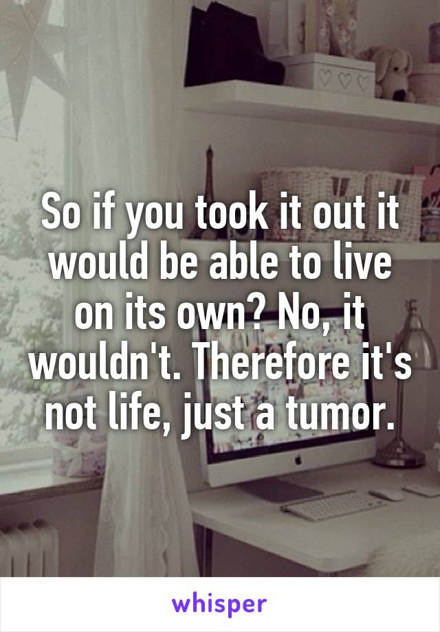 So if you took it out it would be able to live on its own? No, it wouldn't. Therefore it's not life, just a tumor.