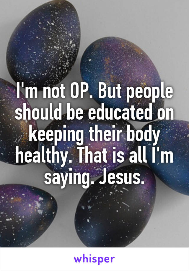 I'm not OP. But people should be educated on keeping their body healthy. That is all I'm saying. Jesus.