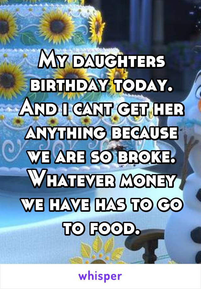 My daughters birthday today. And i cant get her anything because we are so broke. Whatever money we have has to go to food.