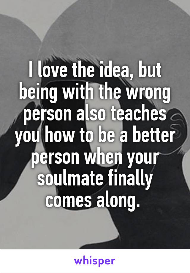 I love the idea, but being with the wrong person also teaches you how to be a better person when your soulmate finally comes along. 