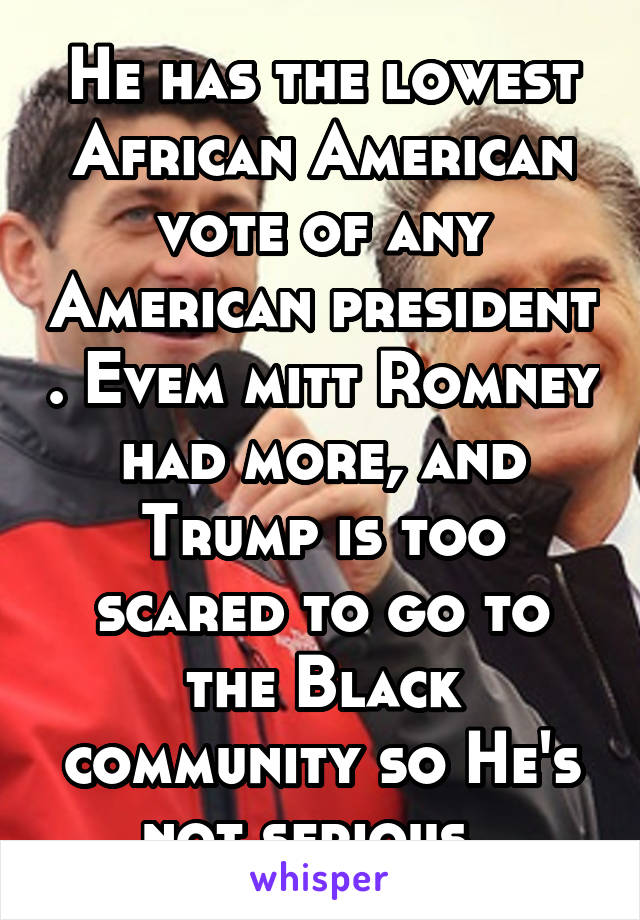 He has the lowest African American vote of any American president . Evem mitt Romney had more, and Trump is too scared to go to the Black community so He's not serious. 
