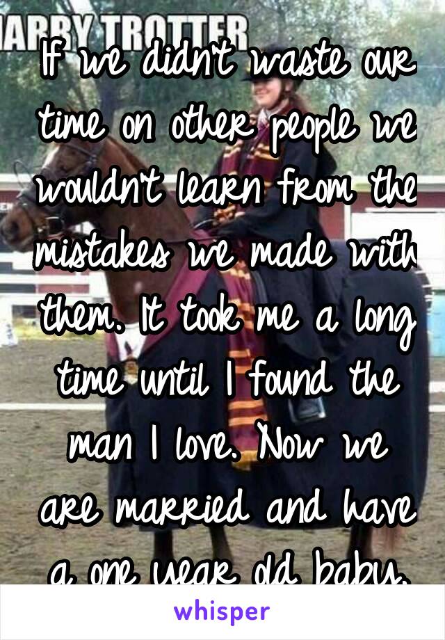 If we didn't waste our time on other people we wouldn't learn from the mistakes we made with them. It took me a long time until I found the man I love. Now we are married and have a one year old baby.