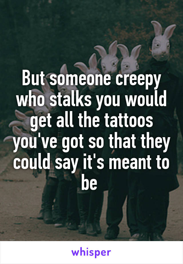 But someone creepy who stalks you would get all the tattoos you've got so that they could say it's meant to be 