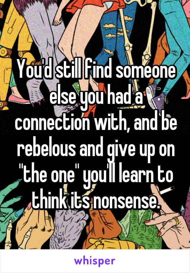 You'd still find someone else you had a connection with, and be rebelous and give up on "the one" you'll learn to think its nonsense.