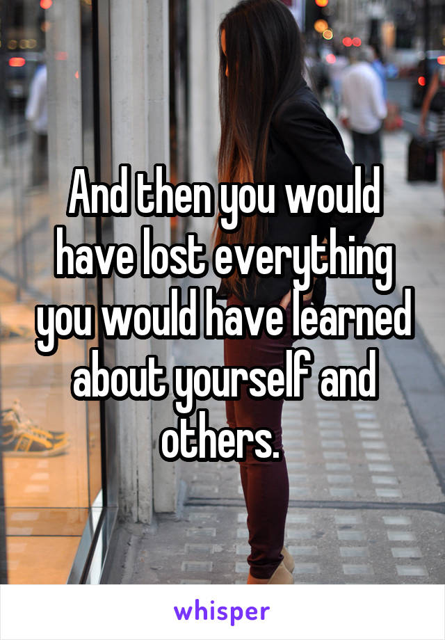 And then you would have lost everything you would have learned about yourself and others. 