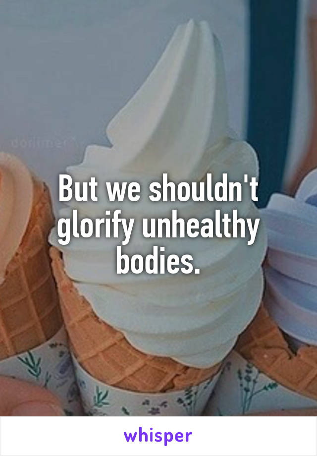 But we shouldn't glorify unhealthy bodies.