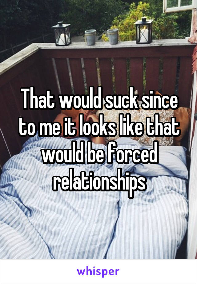 That would suck since to me it looks like that would be forced relationships