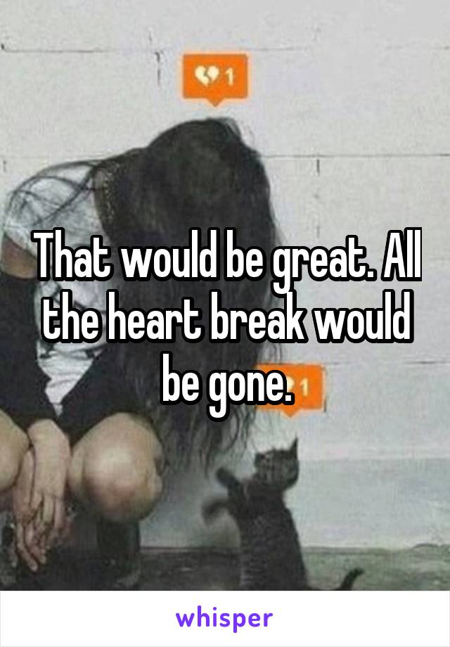 That would be great. All the heart break would be gone.