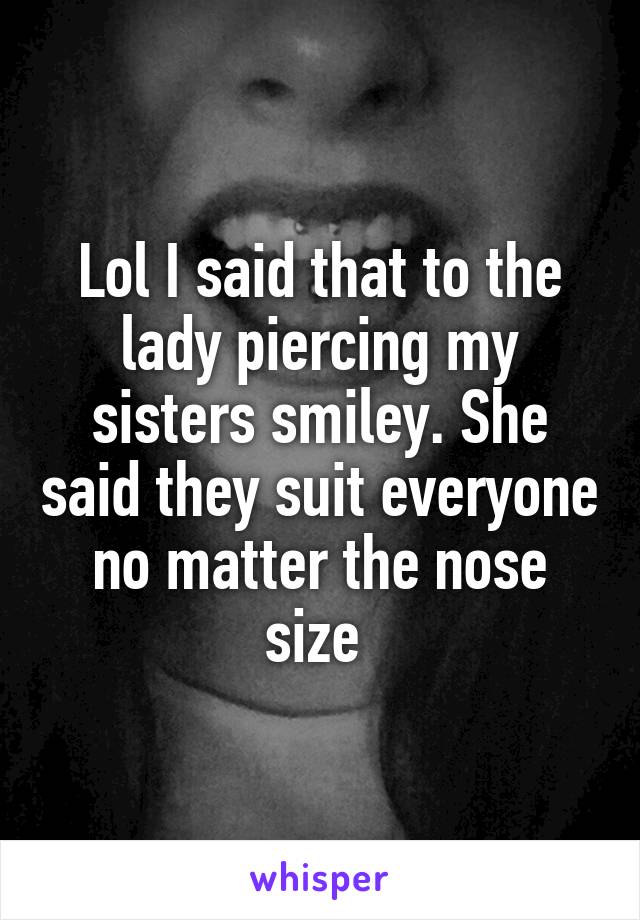 Lol I said that to the lady piercing my sisters smiley. She said they suit everyone no matter the nose size 