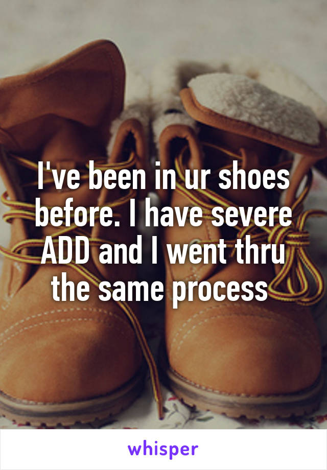 I've been in ur shoes before. I have severe ADD and I went thru the same process 