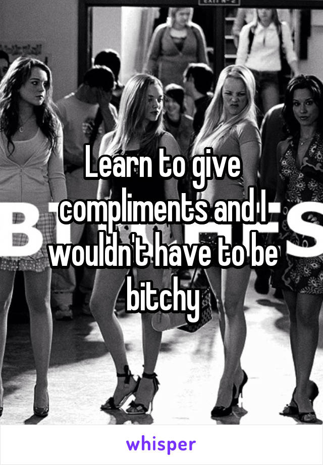 Learn to give compliments and I wouldn't have to be bitchy