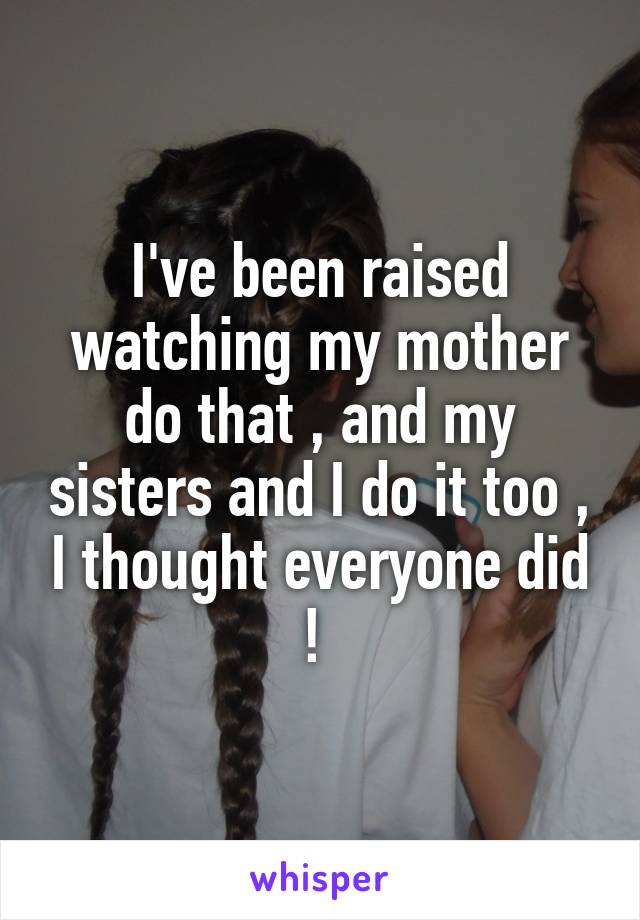 I've been raised watching my mother do that , and my sisters and I do it too , I thought everyone did ! 