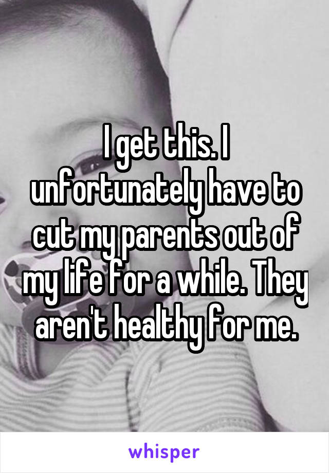 I get this. I unfortunately have to cut my parents out of my life for a while. They aren't healthy for me.