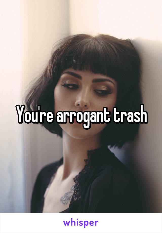 You're arrogant trash