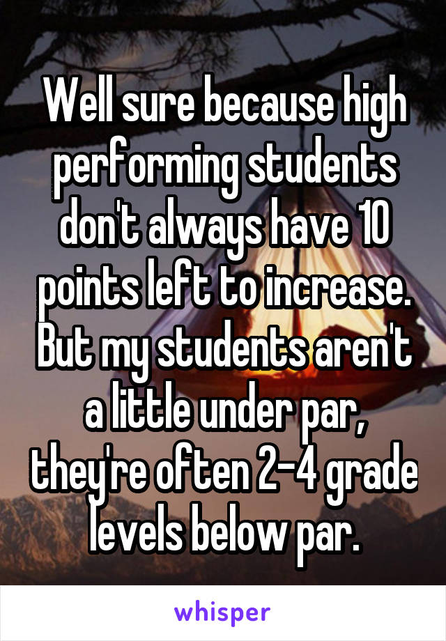 Well sure because high performing students don't always have 10 points left to increase. But my students aren't a little under par, they're often 2-4 grade levels below par.