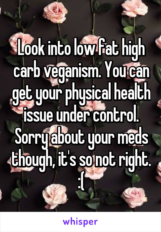 Look into low fat high carb veganism. You can get your physical health issue under control. Sorry about your meds though, it's so not right. :(