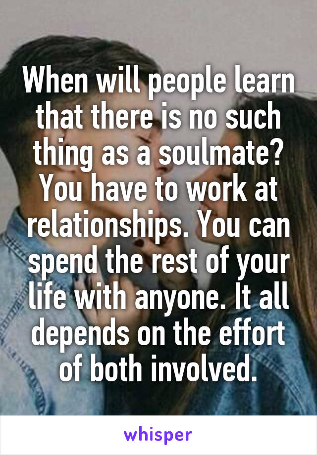 When will people learn that there is no such thing as a soulmate? You have to work at relationships. You can spend the rest of your life with anyone. It all depends on the effort of both involved.